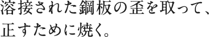 溶接された鋼板の歪を取って、正すために焼く。